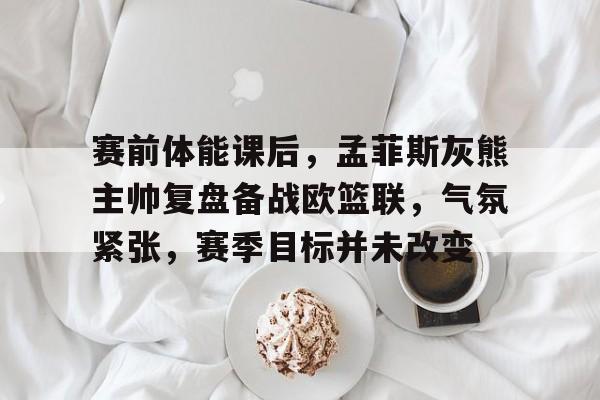 官方网站-关于赛前体能课后，孟菲斯灰熊主帅复盘备战欧篮联，气氛紧张，赛季目标并未改变的信息