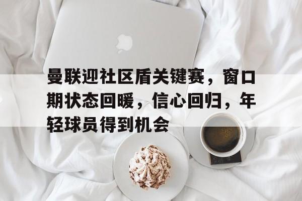 官方网站-曼联迎社区盾关键赛，窗口期状态回暖，信心回归，年轻球员得到机会的简单介绍