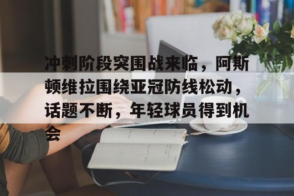 官方网站-关于冲刺阶段突围战来临，阿斯顿维拉围绕亚冠防线松动，话题不断，年轻球员得到机会的信息