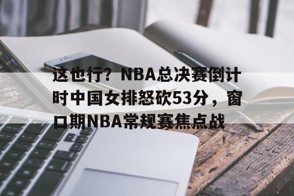 开元中国-包含这也行？NBA总决赛倒计时中国女排怒砍53分，窗口期NBA常规赛焦点战的词条